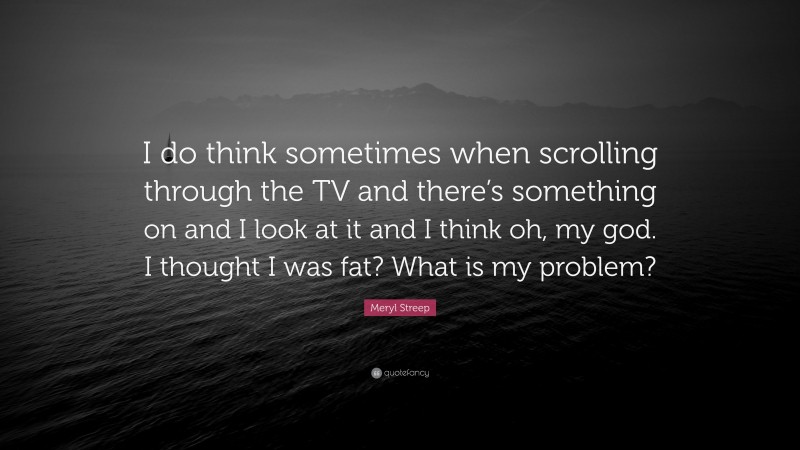 Meryl Streep Quote: “I do think sometimes when scrolling through the TV and there’s something on and I look at it and I think oh, my god. I thought I was fat? What is my problem?”