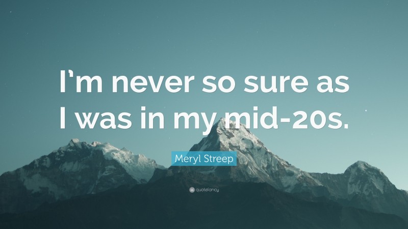 Meryl Streep Quote: “I’m never so sure as I was in my mid-20s.”