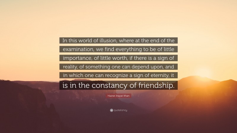 Hazrat Inayat Khan Quote: “In this world of illusion, where at the end of the examination, we find everything to be of little importance, of little worth, if there is a sign of reality, of something one can depend upon, and in which one can recognize a sign of eternity, it is in the constancy of friendship.”
