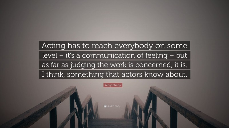 Meryl Streep Quote: “Acting has to reach everybody on some level – it’s a communication of feeling – but as far as judging the work is concerned, it is, I think, something that actors know about.”