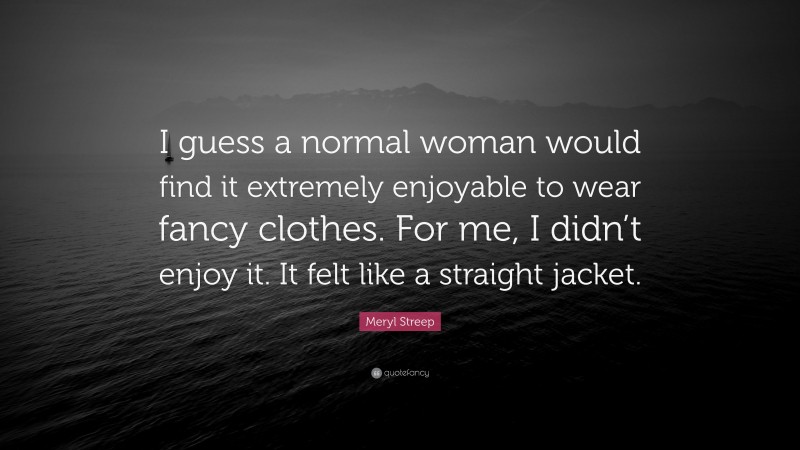 Meryl Streep Quote: “I guess a normal woman would find it extremely enjoyable to wear fancy clothes. For me, I didn’t enjoy it. It felt like a straight jacket.”