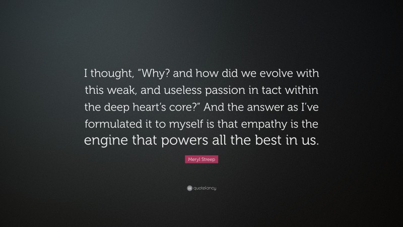 Meryl Streep Quote: “I thought, “Why? and how did we evolve with this weak, and useless passion in tact within the deep heart’s core?” And the answer as I’ve formulated it to myself is that empathy is the engine that powers all the best in us.”