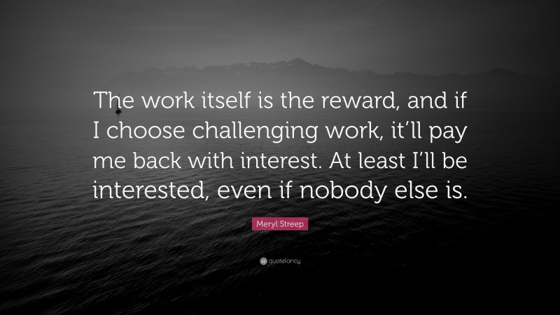 Meryl Streep Quote: “The work itself is the reward, and if I choose challenging work, it’ll pay me back with interest. At least I’ll be interested, even if nobody else is.”