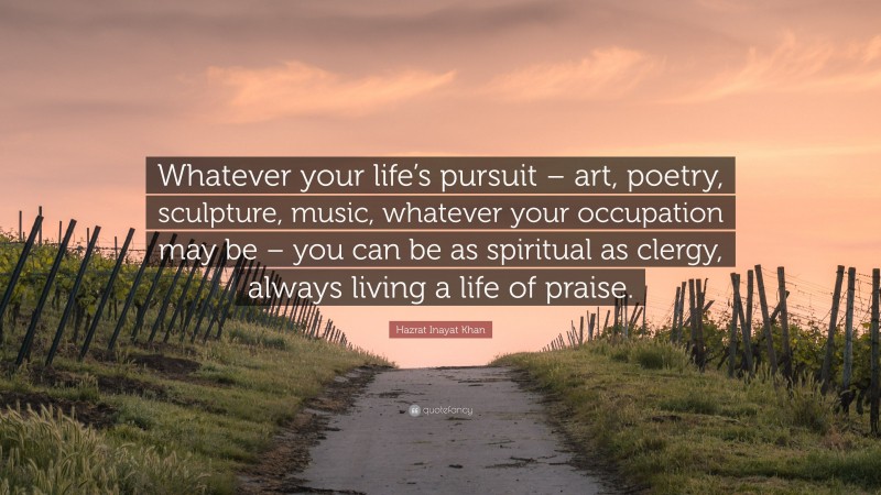 Hazrat Inayat Khan Quote: “Whatever your life’s pursuit – art, poetry, sculpture, music, whatever your occupation may be – you can be as spiritual as clergy, always living a life of praise.”