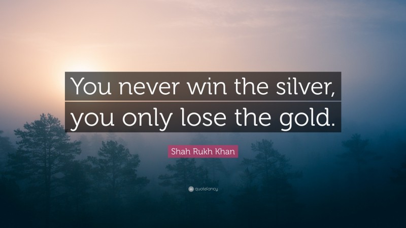 Shah Rukh Khan Quote: “You never win the silver, you only lose the gold.”