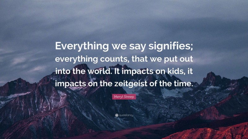Meryl Streep Quote: “Everything we say signifies; everything counts, that we put out into the world. It impacts on kids, it impacts on the zeitgeist of the time.”