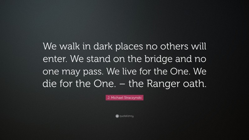 J. Michael Straczynski Quote: “We walk in dark places no others will enter. We stand on the bridge and no one may pass. We live for the One. We die for the One. – the Ranger oath.”