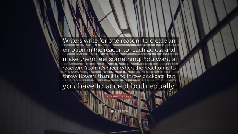 J. Michael Straczynski Quote: “Writers write for one reason: to create an emotion in the reader, to reach across and make them feel something. You want a reaction. Yeah, it’s nicer when the reaction is to throw flowers than it is to throw brickbats, but you have to accept both equally.”