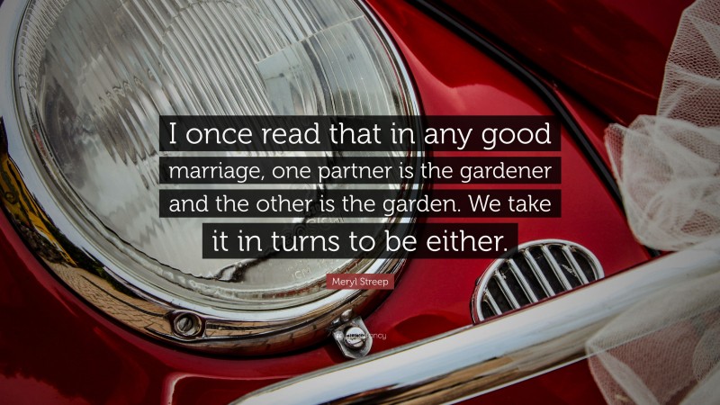 Meryl Streep Quote: “I once read that in any good marriage, one partner is the gardener and the other is the garden. We take it in turns to be either.”