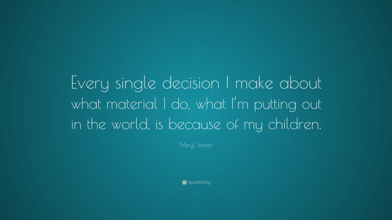 Meryl Streep Quote: “Every single decision I make about what material I do, what I’m putting out in the world, is because of my children.”