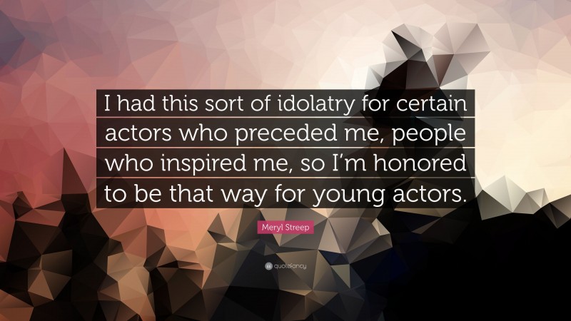 Meryl Streep Quote: “I had this sort of idolatry for certain actors who preceded me, people who inspired me, so I’m honored to be that way for young actors.”