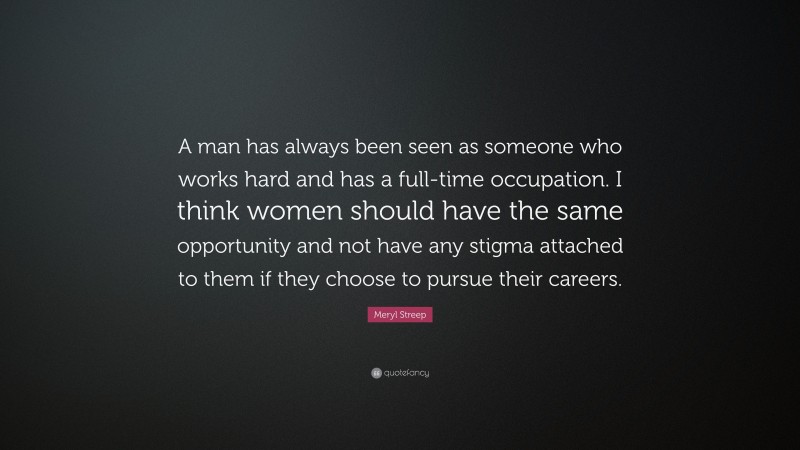 Meryl Streep Quote: “A man has always been seen as someone who works hard and has a full-time occupation. I think women should have the same opportunity and not have any stigma attached to them if they choose to pursue their careers.”