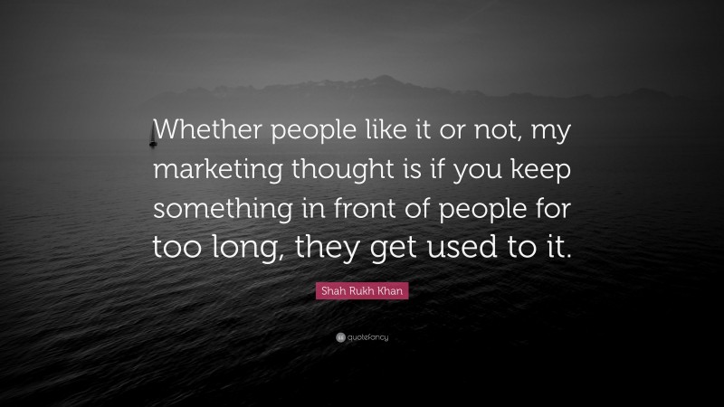 Shah Rukh Khan Quote: “Whether people like it or not, my marketing thought is if you keep something in front of people for too long, they get used to it.”