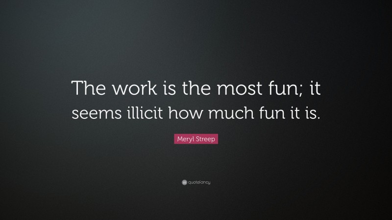 Meryl Streep Quote: “The work is the most fun; it seems illicit how much fun it is.”
