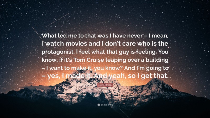 Meryl Streep Quote: “What led me to that was I have never – I mean, I watch movies and I don’t care who is the protagonist. I feel what that guy is feeling. You know, if it’s Tom Cruise leaping over a building – I want to make it, you know? And I’m going to – yes, I made it. And yeah, so I get that.”