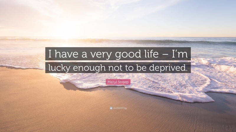 Meryl Streep Quote: “I have a very good life – I’m lucky enough not to be deprived.”