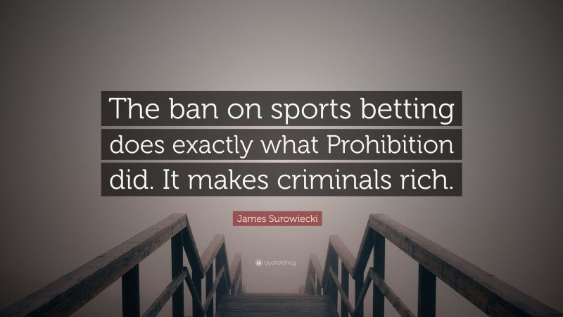 James Surowiecki Quote: “The ban on sports betting does exactly what Prohibition did. It makes criminals rich.”