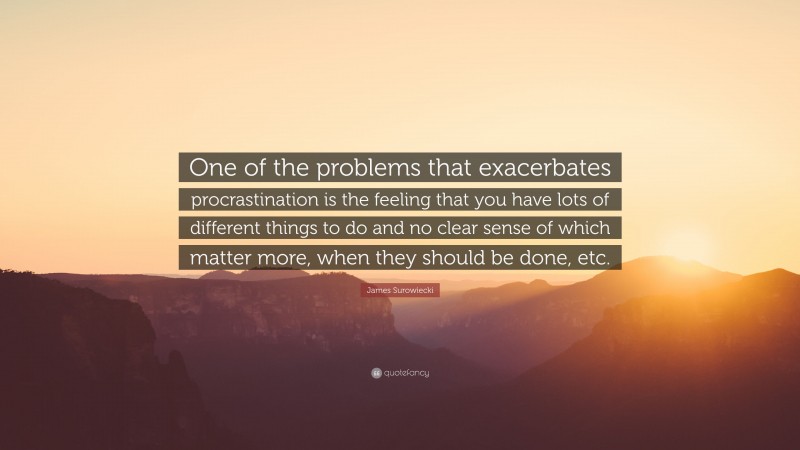 James Surowiecki Quote: “One of the problems that exacerbates procrastination is the feeling that you have lots of different things to do and no clear sense of which matter more, when they should be done, etc.”