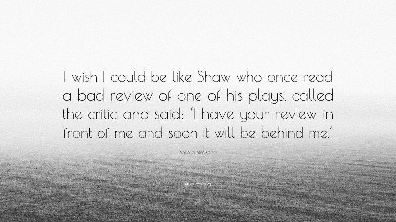 Barbra Streisand Quote: “I wish I could be like Shaw who once read a bad review of one of his plays, called the critic and said: ‘I have your review in front of me and soon it will be behind me.’”