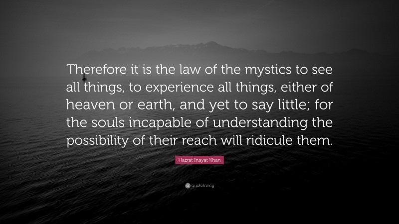 Hazrat Inayat Khan Quote: “Therefore it is the law of the mystics to see all things, to experience all things, either of heaven or earth, and yet to say little; for the souls incapable of understanding the possibility of their reach will ridicule them.”