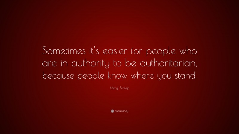 Meryl Streep Quote: “Sometimes it’s easier for people who are in authority to be authoritarian, because people know where you stand.”