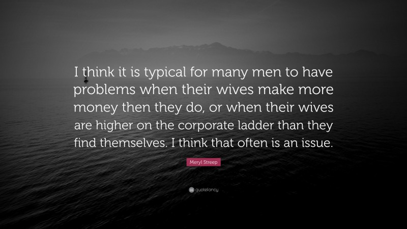 Meryl Streep Quote: “I think it is typical for many men to have problems when their wives make more money then they do, or when their wives are higher on the corporate ladder than they find themselves. I think that often is an issue.”