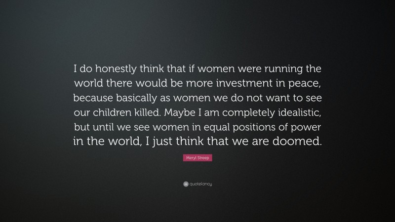 Meryl Streep Quote: “I do honestly think that if women were running the world there would be more investment in peace, because basically as women we do not want to see our children killed. Maybe I am completely idealistic, but until we see women in equal positions of power in the world, I just think that we are doomed.”