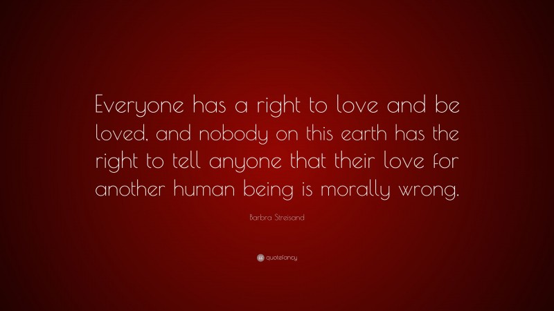 Barbra Streisand Quote: “Everyone has a right to love and be loved, and nobody on this earth has the right to tell anyone that their love for another human being is morally wrong.”