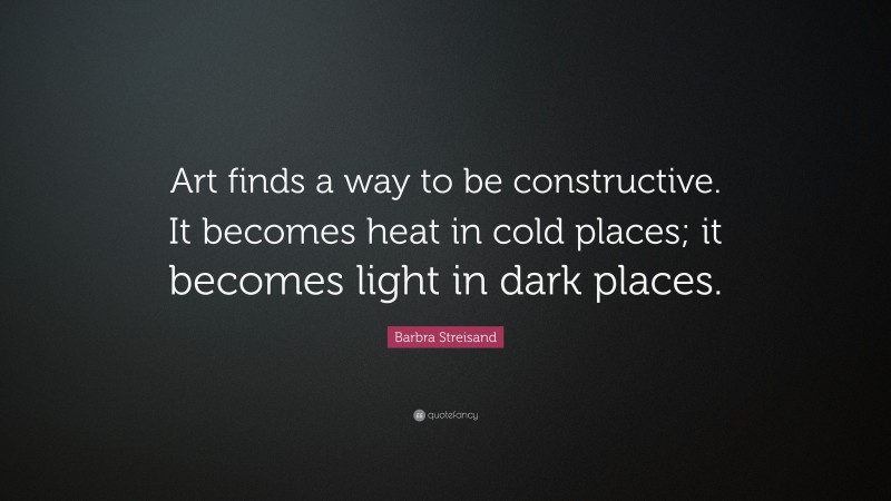 Barbra Streisand Quote: “Art finds a way to be constructive. It becomes heat in cold places; it becomes light in dark places.”