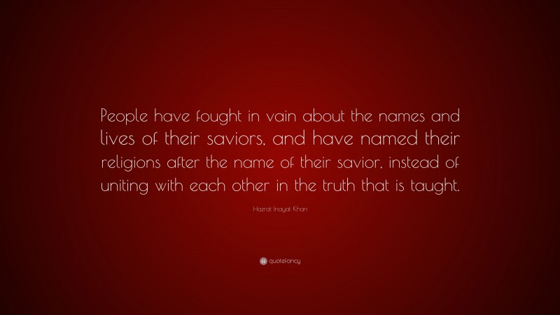 Hazrat Inayat Khan Quote: “People have fought in vain about the names and lives of their saviors, and have named their religions after the name of their savior, instead of uniting with each other in the truth that is taught.”