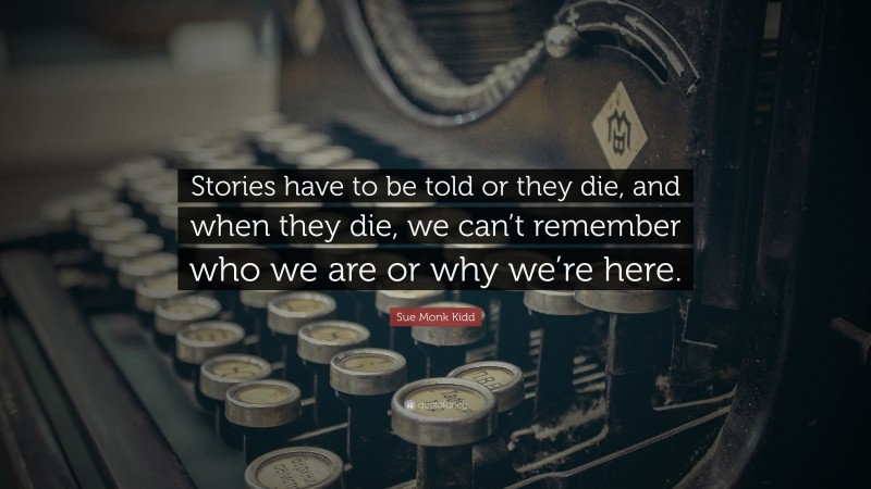 Sue Monk Kidd Quote: “Stories have to be told or they die, and when they die, we can’t remember who we are or why we’re here.”