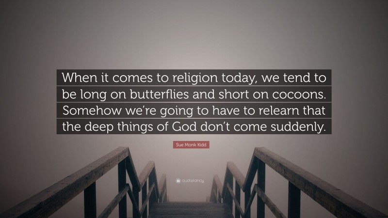 Sue Monk Kidd Quote: “When it comes to religion today, we tend to be long on butterflies and short on cocoons. Somehow we’re going to have to relearn that the deep things of God don’t come suddenly.”