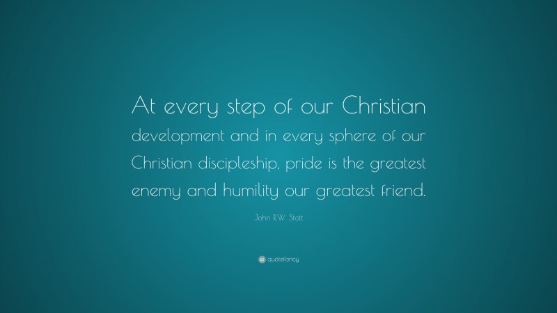 John R.W. Stott Quote: “At every step of our Christian development and in every sphere of our Christian discipleship, pride is the greatest enemy and humility our greatest friend.”