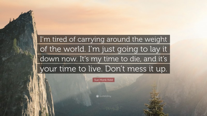 Sue Monk Kidd Quote: “I’m tired of carrying around the weight of the world. I’m just going to lay it down now. It’s my time to die, and it’s your time to live. Don’t mess it up.”