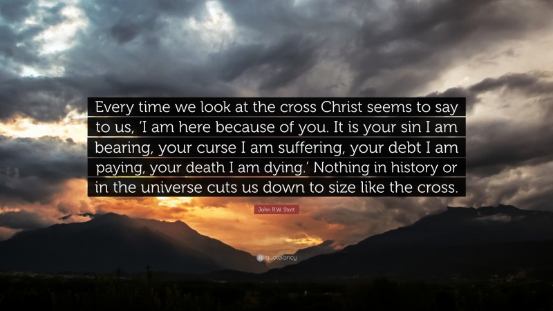 John R.W. Stott Quote: “Every time we look at the cross Christ seems to say to us, ‘I am here because of you. It is your sin I am bearing, your curse I am suffering, your debt I am paying, your death I am dying.’ Nothing in history or in the universe cuts us down to size like the cross.”