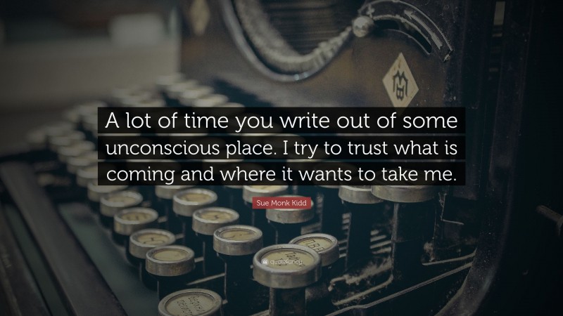 Sue Monk Kidd Quote: “A lot of time you write out of some unconscious place. I try to trust what is coming and where it wants to take me.”