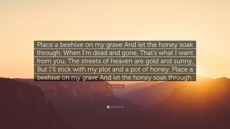 Sue Monk Kidd Quote: “Place a beehive on my grave And let the honey soak through. When I’m dead and gone, That’s what I want from you. The streets of heaven are gold and sunny, But I’ll stick with my plot and a pot of honey. Place a beehive on my grave And let the honey soak through.”