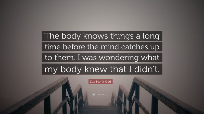 Sue Monk Kidd Quote: “The body knows things a long time before the mind catches up to them. I was wondering what my body knew that I didn’t.”