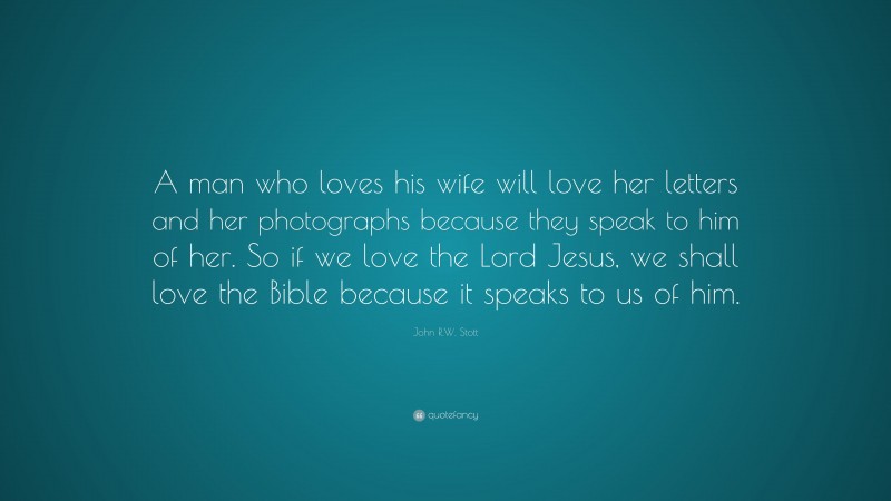 John R.W. Stott Quote: “A man who loves his wife will love her letters and her photographs because they speak to him of her. So if we love the Lord Jesus, we shall love the Bible because it speaks to us of him.”