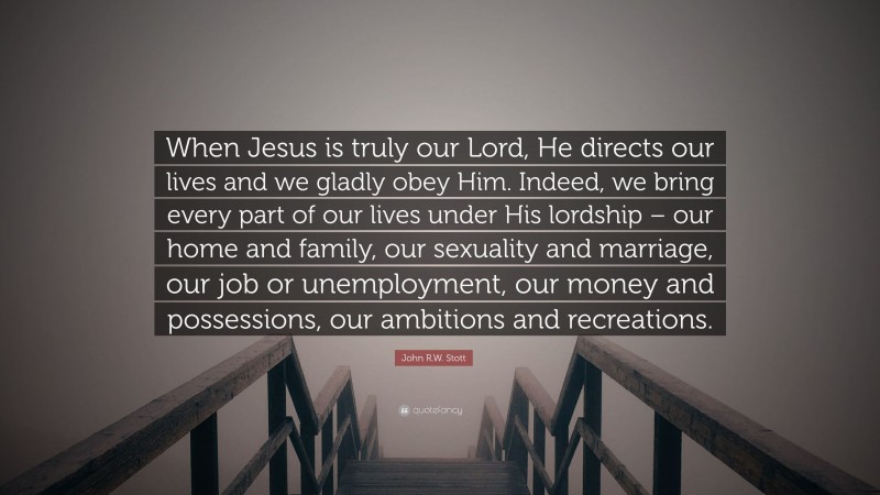John R.W. Stott Quote: “When Jesus is truly our Lord, He directs our lives and we gladly obey Him. Indeed, we bring every part of our lives under His lordship – our home and family, our sexuality and marriage, our job or unemployment, our money and possessions, our ambitions and recreations.”
