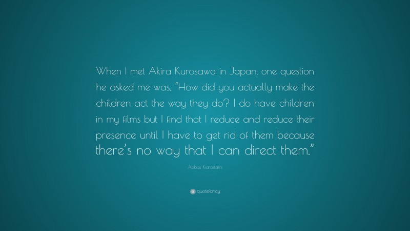 Abbas Kiarostami Quote: “When I met Akira Kurosawa in Japan, one question he asked me was, “How did you actually make the children act the way they do? I do have children in my films but I find that I reduce and reduce their presence until I have to get rid of them because there’s no way that I can direct them.””
