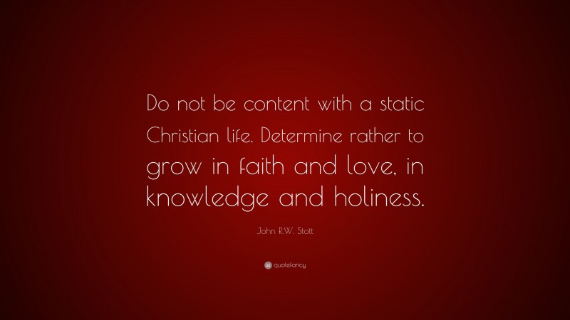 John R.W. Stott Quote: “Do not be content with a static Christian life. Determine rather to grow in faith and love, in knowledge and holiness.”