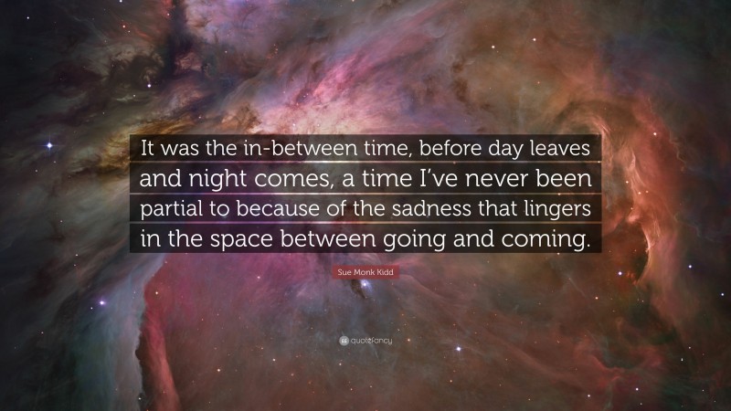 Sue Monk Kidd Quote: “It was the in-between time, before day leaves and night comes, a time I’ve never been partial to because of the sadness that lingers in the space between going and coming.”