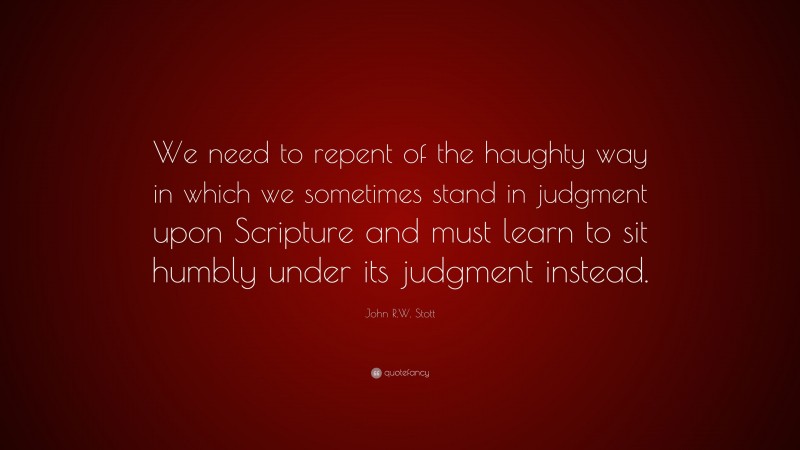 John R.W. Stott Quote: “We need to repent of the haughty way in which we sometimes stand in judgment upon Scripture and must learn to sit humbly under its judgment instead.”