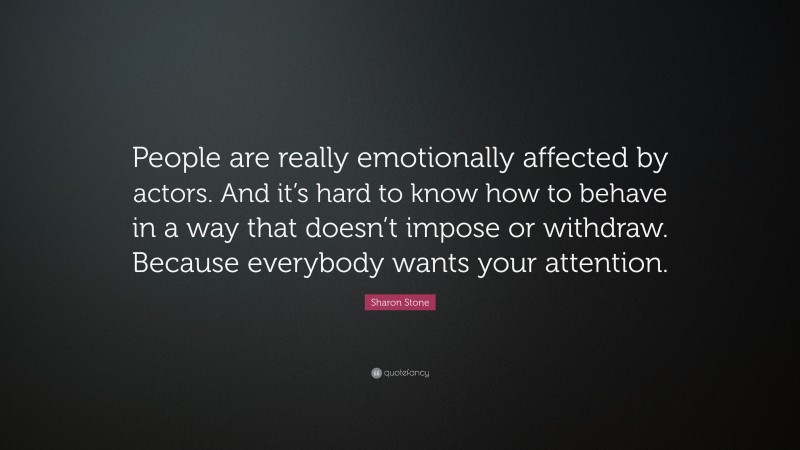 Sharon Stone Quote: “People are really emotionally affected by actors. And it’s hard to know how to behave in a way that doesn’t impose or withdraw. Because everybody wants your attention.”