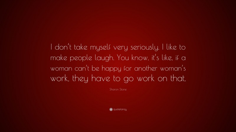 Sharon Stone Quote: “I don’t take myself very seriously. I like to make people laugh. You know, it’s like, if a woman can’t be happy for another woman’s work, they have to go work on that.”