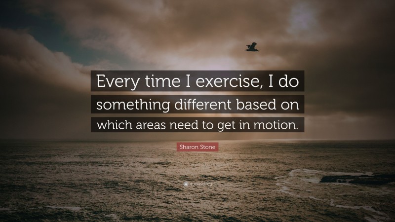 Sharon Stone Quote: “Every time I exercise, I do something different based on which areas need to get in motion.”