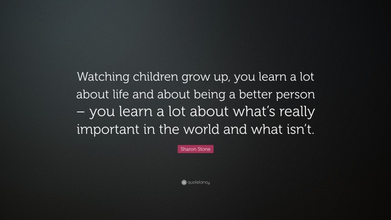Sharon Stone Quote: “Watching children grow up, you learn a lot about life and about being a better person – you learn a lot about what’s really important in the world and what isn’t.”