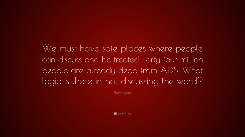 Sharon Stone Quote: “We must have safe places where people can discuss and be treated. Forty-four million people are already dead from AIDS. What logic is there in not discussing the word?”