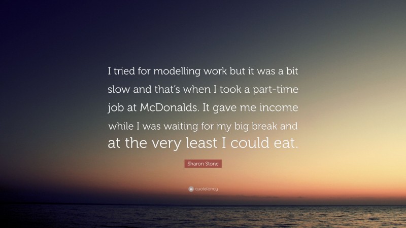 Sharon Stone Quote: “I tried for modelling work but it was a bit slow and that’s when I took a part-time job at McDonalds. It gave me income while I was waiting for my big break and at the very least I could eat.”